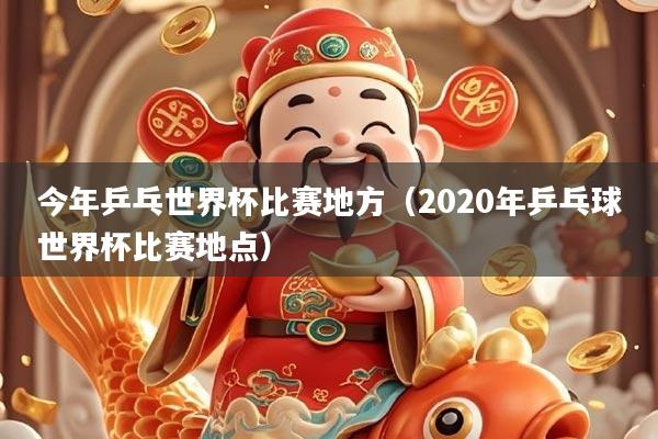 今年乒乓世界杯比赛地方(2020年乒乓球世界杯比赛地点)