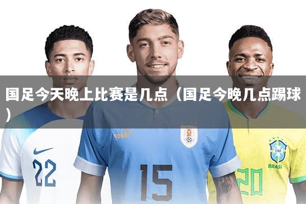 国足今天晚上比赛是几点(国足今晚几点踢球)