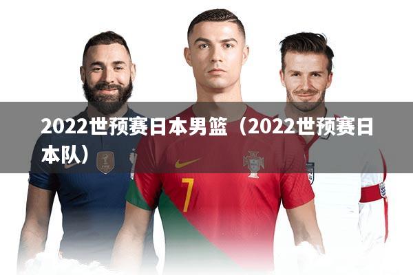 2022世预赛日本男篮（2022世预赛日本队）